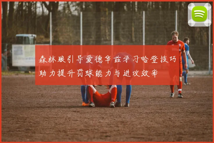 森林狼引导爱德华兹学习哈登技巧助力提升罚球能力与进攻效率