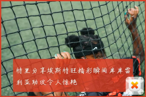 特里分享埃斯特旺精彩瞬间库库雷利亚助攻令人惊艳
