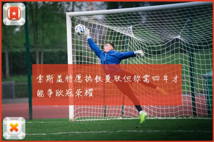 索斯盖特愿执教曼联但称需四年才能争欧冠荣耀