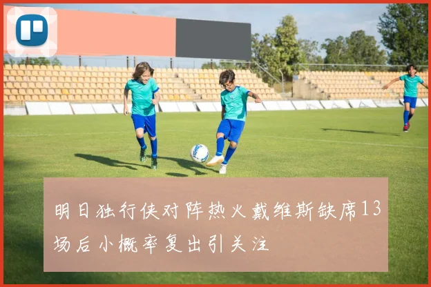 明日独行侠对阵热火戴维斯缺席13场后小概率复出引关注