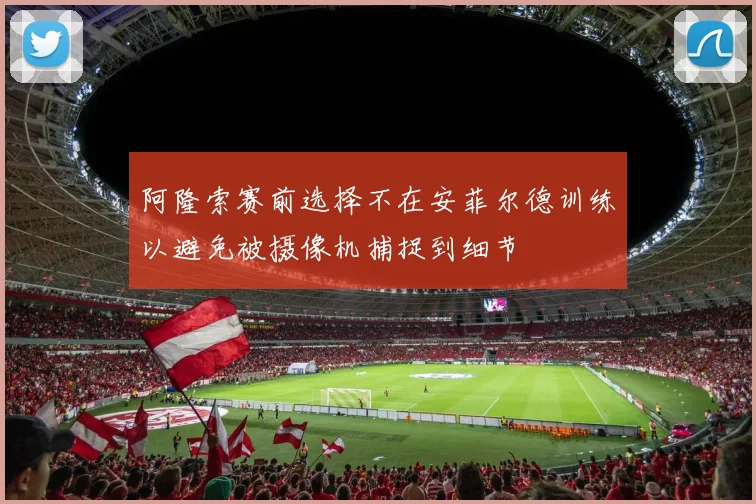 阿隆索赛前选择不在安菲尔德训练以避免被摄像机捕捉到细节