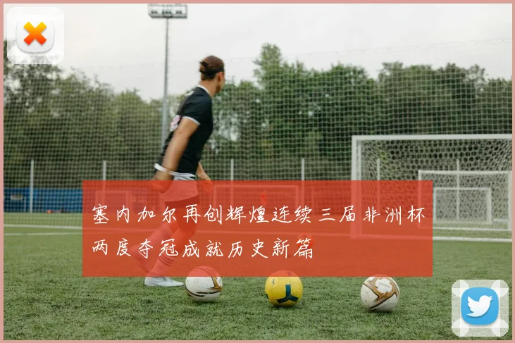 塞内加尔再创辉煌连续三届非洲杯两度夺冠成就历史新篇