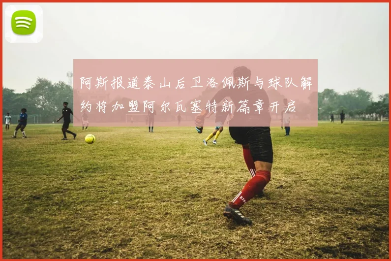 阿斯报道泰山后卫洛佩斯与球队解约将加盟阿尔瓦塞特新篇章开启