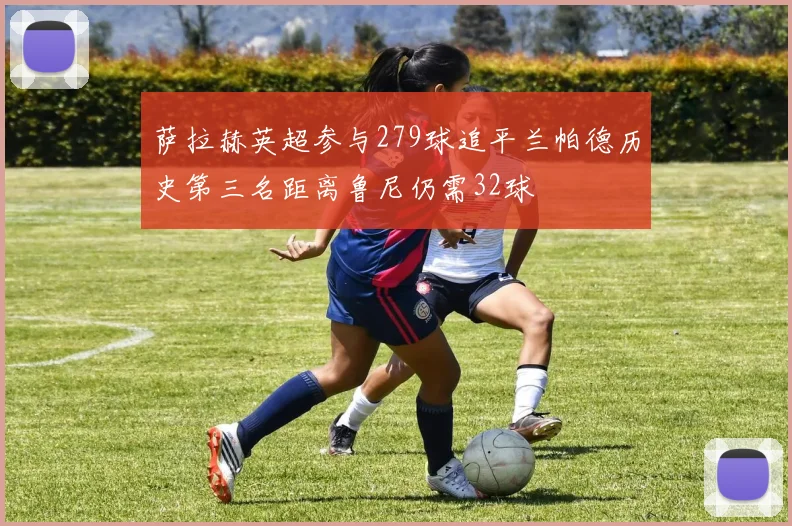 萨拉赫英超参与279球追平兰帕德历史第三名距离鲁尼仍需32球