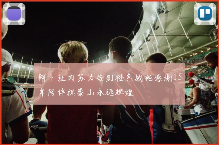 阿卜杜肉苏力告别橙色战袍感谢15年陪伴祝泰山永远辉煌