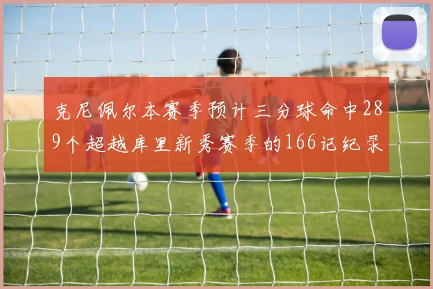 克尼佩尔本赛季预计三分球命中289个超越库里新秀赛季的166记纪录