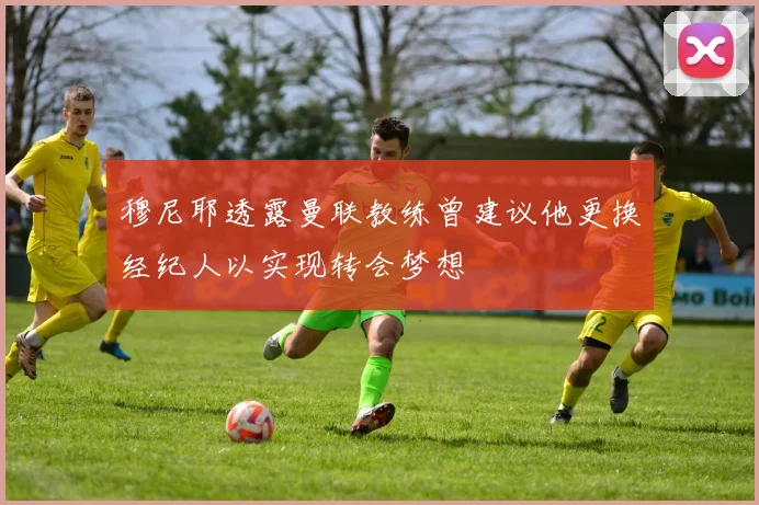 穆尼耶透露曼联教练曾建议他更换经纪人以实现转会梦想