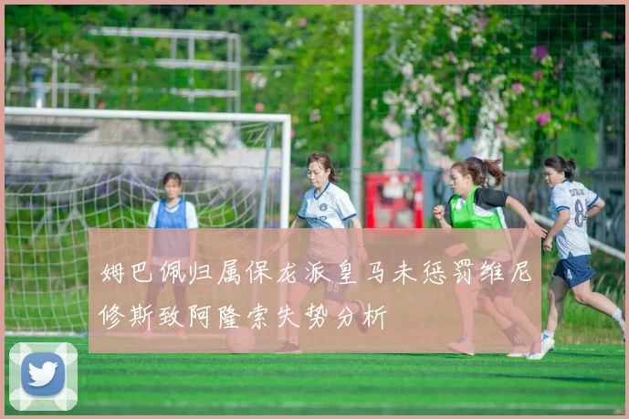 姆巴佩归属保龙派皇马未惩罚维尼修斯致阿隆索失势分析