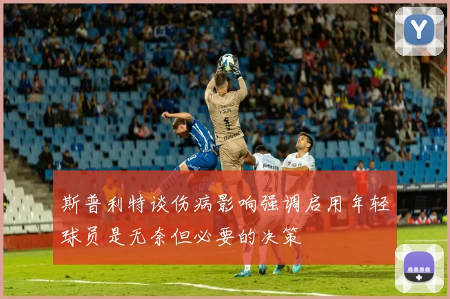 斯普利特谈伤病影响强调启用年轻球员是无奈但必要的决策