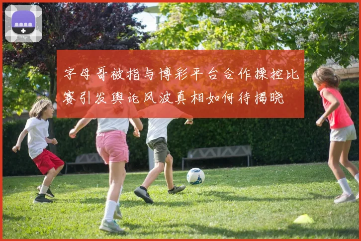 字母哥被指与博彩平台合作操控比赛引发舆论风波真相如何待揭晓