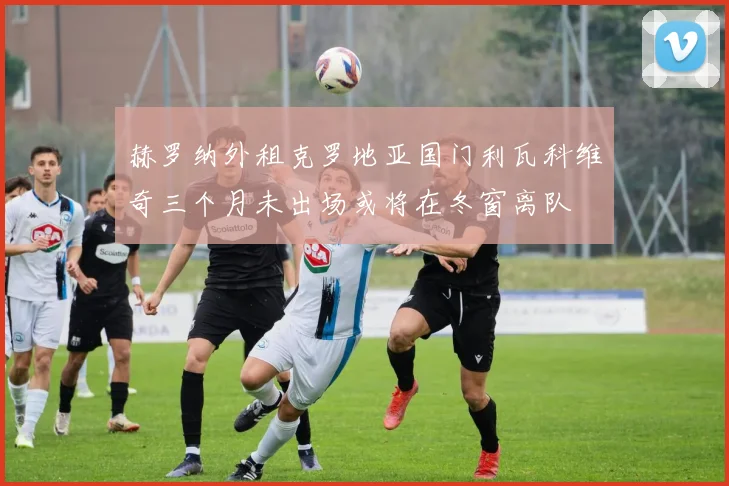 赫罗纳外租克罗地亚国门利瓦科维奇三个月未出场或将在冬窗离队