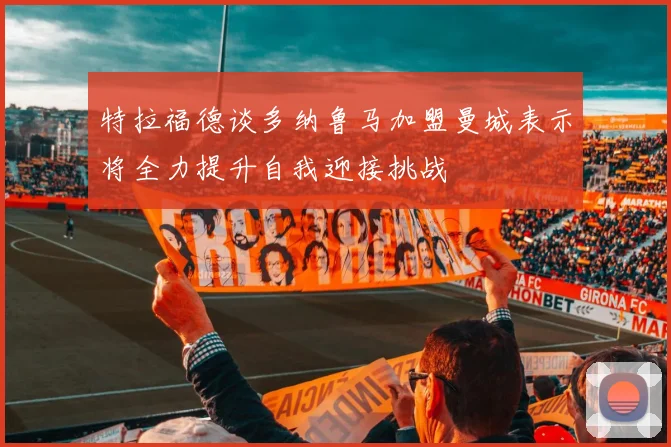 特拉福德谈多纳鲁马加盟曼城表示将全力提升自我迎接挑战