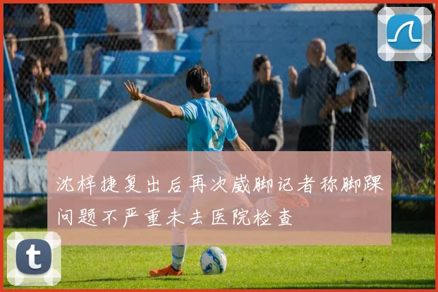 沈梓捷复出后再次崴脚记者称脚踝问题不严重未去医院检查