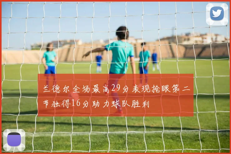 兰德尔全场最高29分表现抢眼第二节独得16分助力球队胜利