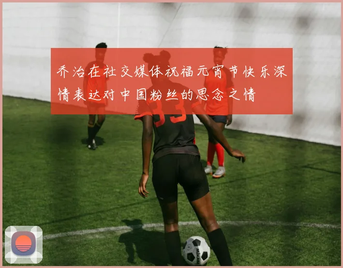 乔治在社交媒体祝福元宵节快乐深情表达对中国粉丝的思念之情