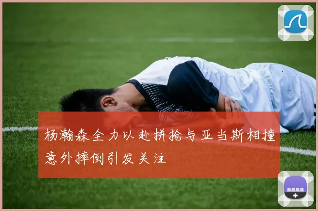 杨瀚森全力以赴拼抢与亚当斯相撞意外摔倒引发关注