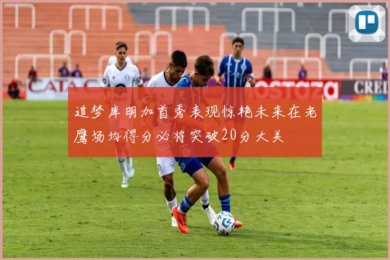 追梦库明加首秀表现惊艳未来在老鹰场均得分必将突破20分大关
