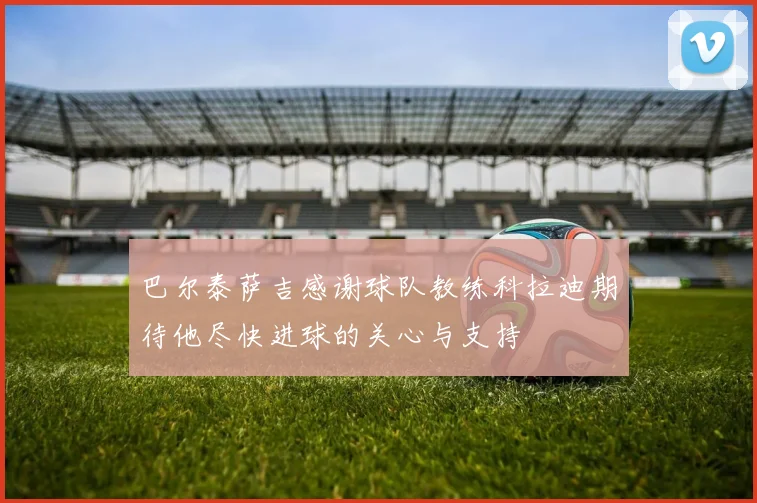 巴尔泰萨吉感谢球队教练科拉迪期待他尽快进球的关心与支持