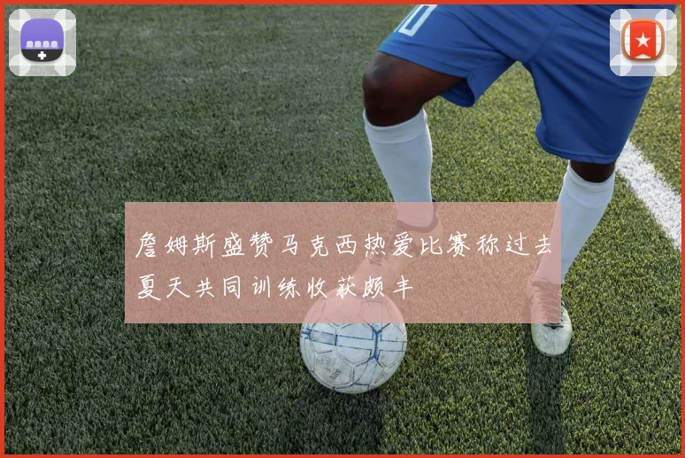 詹姆斯盛赞马克西热爱比赛称过去夏天共同训练收获颇丰