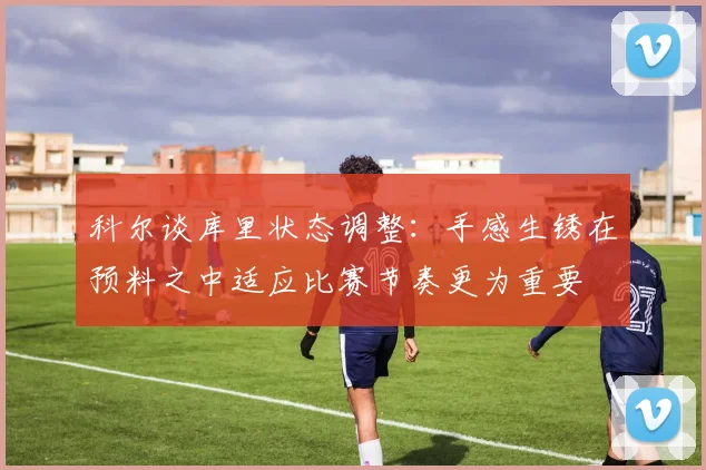 科尔谈库里状态调整：手感生锈在预料之中适应比赛节奏更为重要