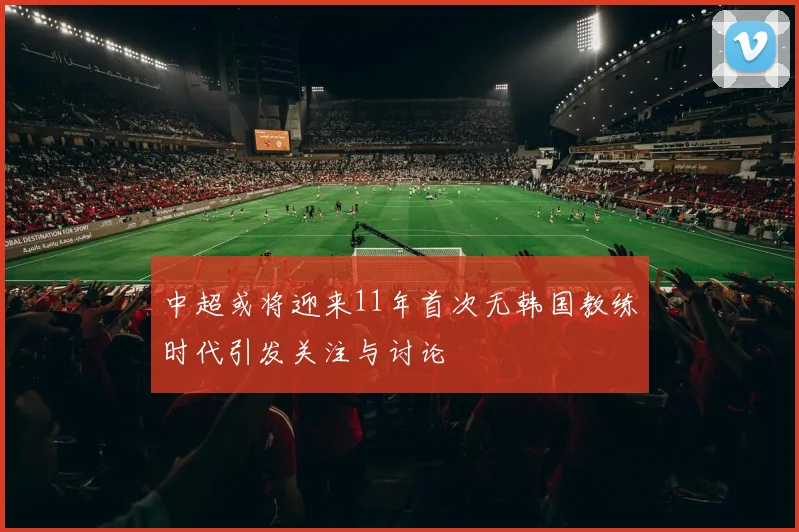 中超或将迎来11年首次无韩国教练时代引发关注与讨论