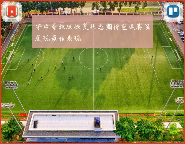 字母哥积极恢复状态期待重返赛场展现最佳表现