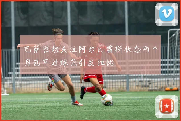 巴萨密切关注阿尔瓦雷斯状态两个月西甲进球荒引发担忧
