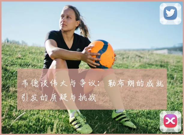 韦德谈伟大与争议：勒布朗的成就引发的质疑与挑战