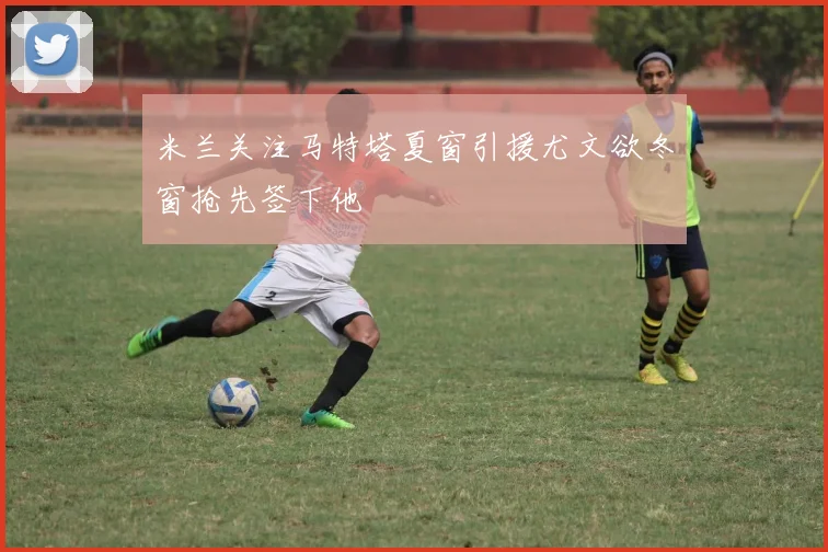 米兰关注马特塔夏窗引援尤文欲冬窗抢先签下他