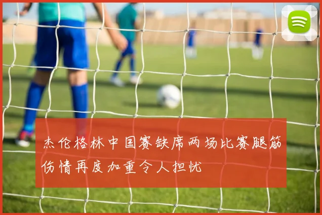 杰伦格林中国赛缺席两场比赛腿筋伤情再度加重令人担忧