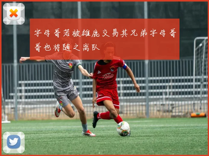 字母哥若被雄鹿交易其兄弟字母哥哥也将随之离队