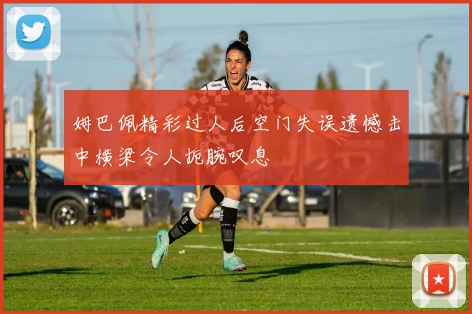 姆巴佩精彩过人后空门失误遗憾击中横梁令人扼腕叹息