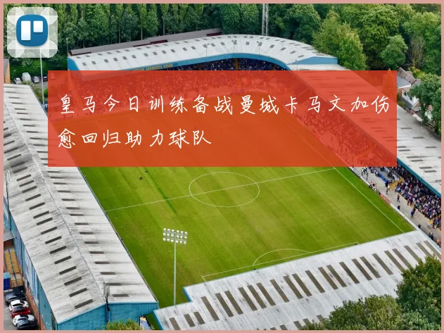 皇马今日训练备战曼城卡马文加伤愈回归助力球队